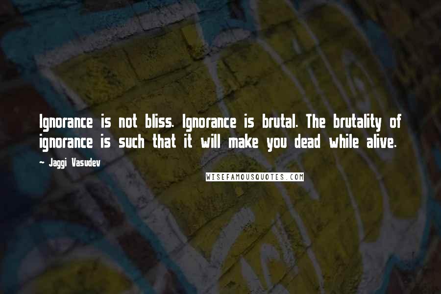 Jaggi Vasudev Quotes: Ignorance is not bliss. Ignorance is brutal. The brutality of ignorance is such that it will make you dead while alive.