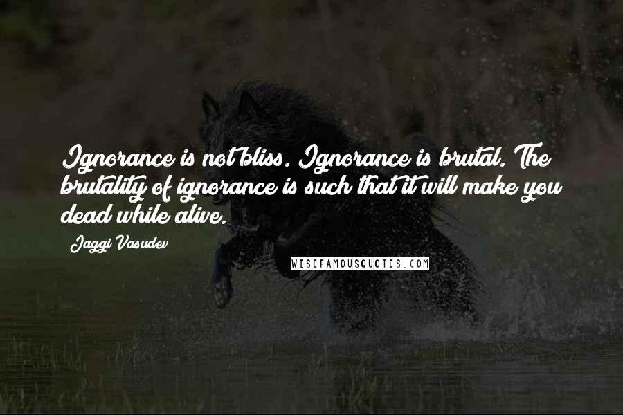 Jaggi Vasudev Quotes: Ignorance is not bliss. Ignorance is brutal. The brutality of ignorance is such that it will make you dead while alive.