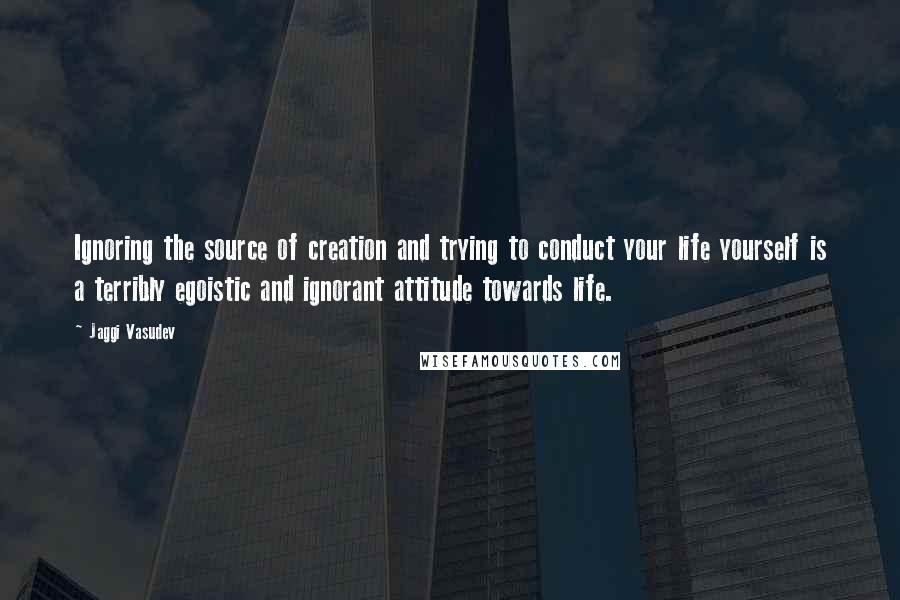 Jaggi Vasudev Quotes: Ignoring the source of creation and trying to conduct your life yourself is a terribly egoistic and ignorant attitude towards life.