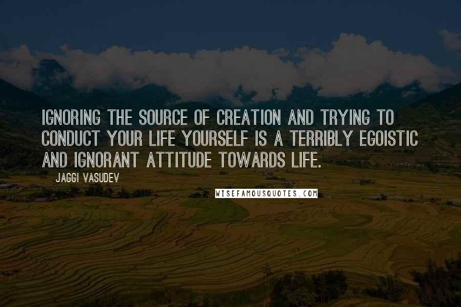 Jaggi Vasudev Quotes: Ignoring the source of creation and trying to conduct your life yourself is a terribly egoistic and ignorant attitude towards life.