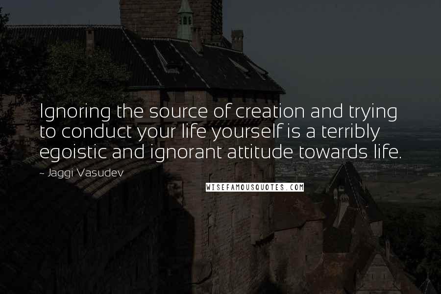 Jaggi Vasudev Quotes: Ignoring the source of creation and trying to conduct your life yourself is a terribly egoistic and ignorant attitude towards life.