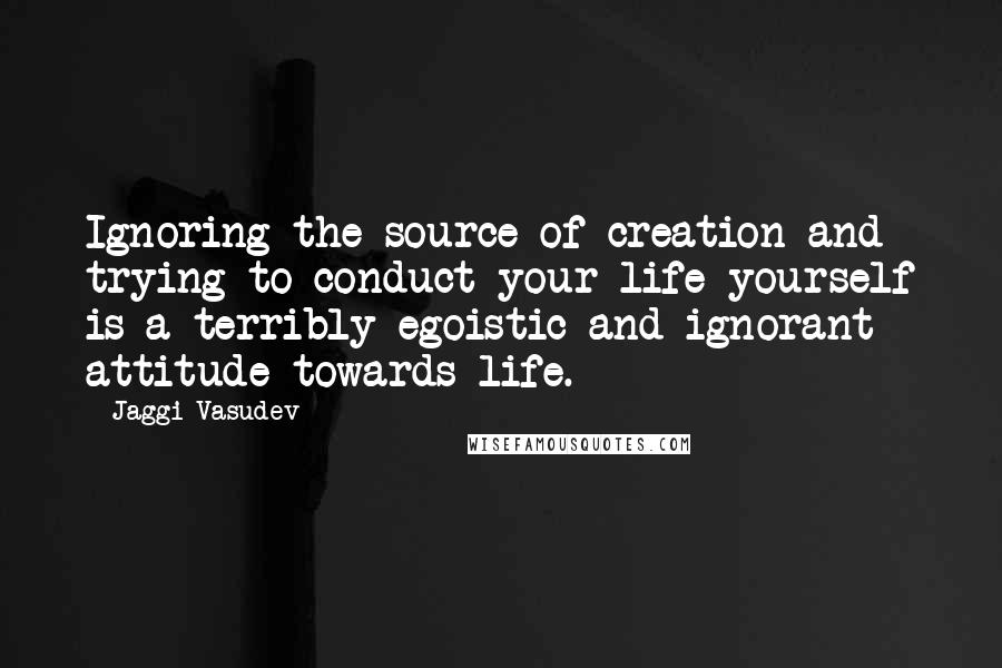 Jaggi Vasudev Quotes: Ignoring the source of creation and trying to conduct your life yourself is a terribly egoistic and ignorant attitude towards life.