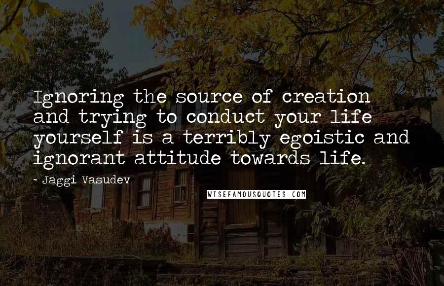 Jaggi Vasudev Quotes: Ignoring the source of creation and trying to conduct your life yourself is a terribly egoistic and ignorant attitude towards life.