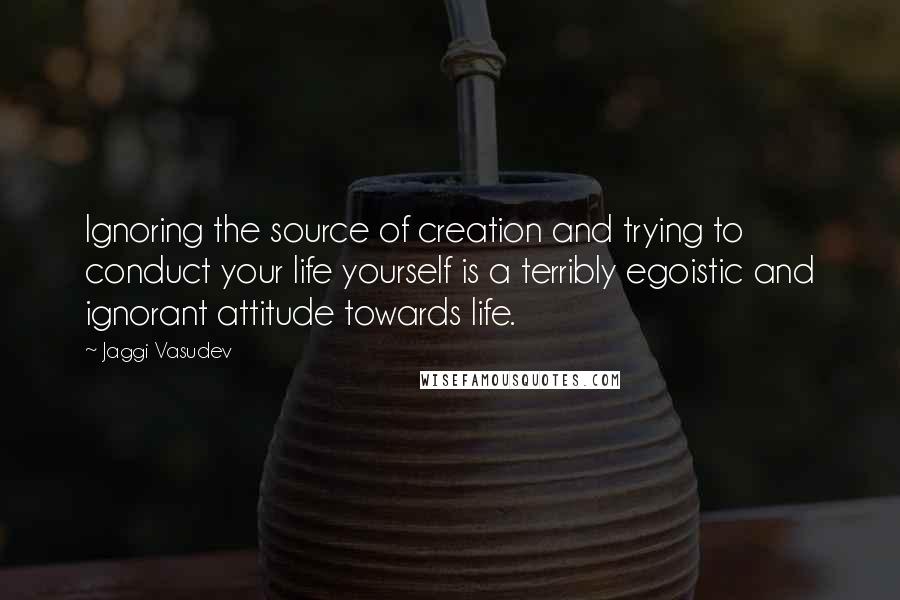 Jaggi Vasudev Quotes: Ignoring the source of creation and trying to conduct your life yourself is a terribly egoistic and ignorant attitude towards life.