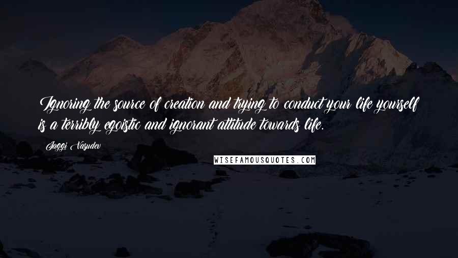 Jaggi Vasudev Quotes: Ignoring the source of creation and trying to conduct your life yourself is a terribly egoistic and ignorant attitude towards life.