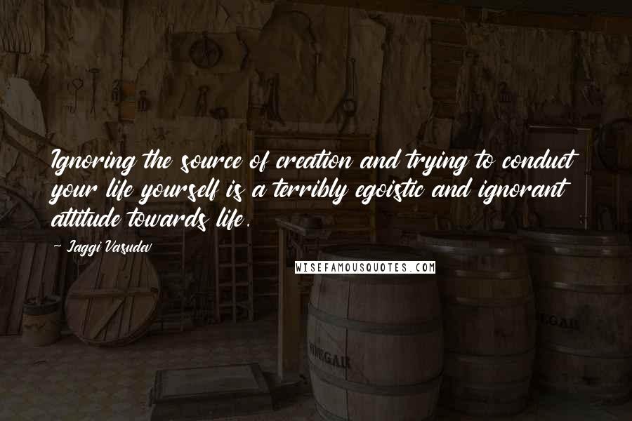 Jaggi Vasudev Quotes: Ignoring the source of creation and trying to conduct your life yourself is a terribly egoistic and ignorant attitude towards life.