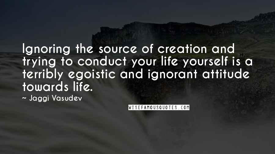 Jaggi Vasudev Quotes: Ignoring the source of creation and trying to conduct your life yourself is a terribly egoistic and ignorant attitude towards life.