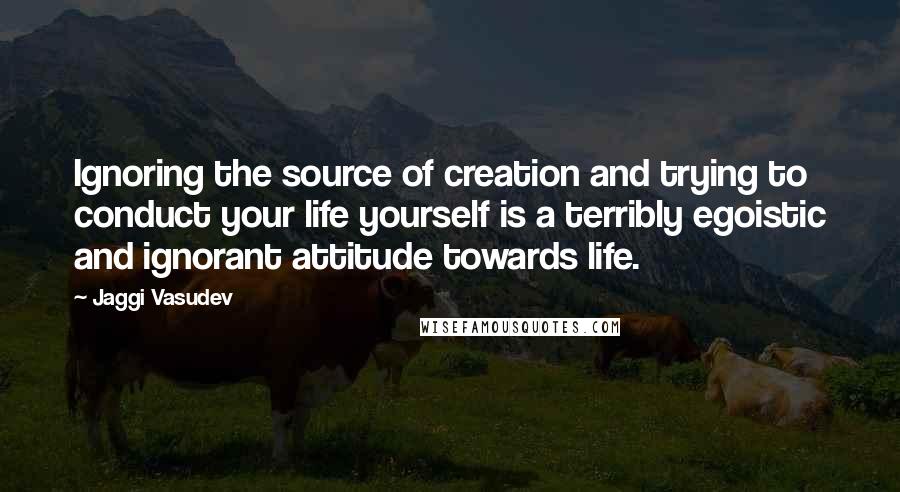Jaggi Vasudev Quotes: Ignoring the source of creation and trying to conduct your life yourself is a terribly egoistic and ignorant attitude towards life.