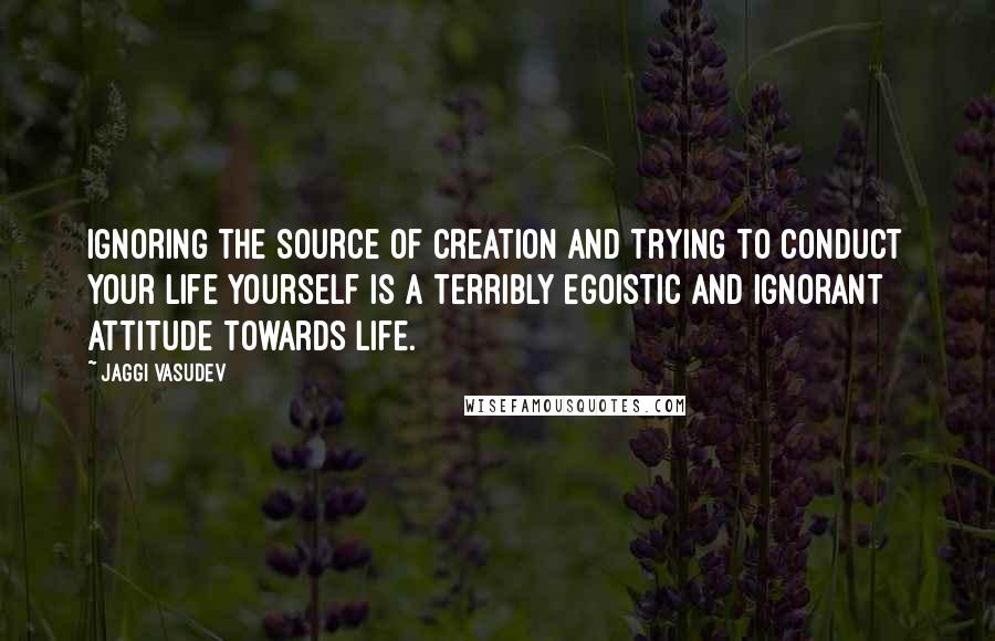 Jaggi Vasudev Quotes: Ignoring the source of creation and trying to conduct your life yourself is a terribly egoistic and ignorant attitude towards life.