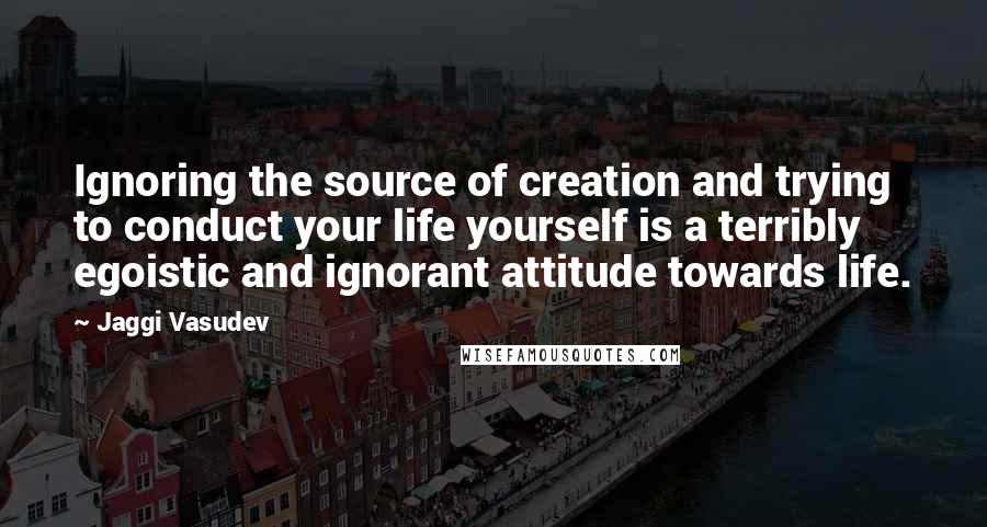 Jaggi Vasudev Quotes: Ignoring the source of creation and trying to conduct your life yourself is a terribly egoistic and ignorant attitude towards life.