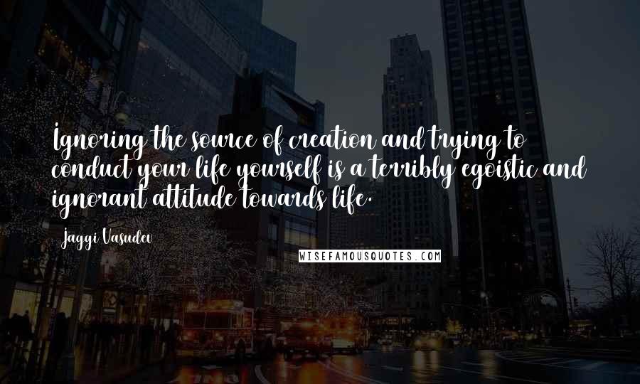 Jaggi Vasudev Quotes: Ignoring the source of creation and trying to conduct your life yourself is a terribly egoistic and ignorant attitude towards life.