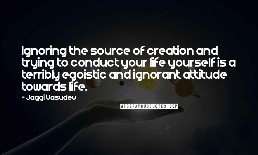 Jaggi Vasudev Quotes: Ignoring the source of creation and trying to conduct your life yourself is a terribly egoistic and ignorant attitude towards life.