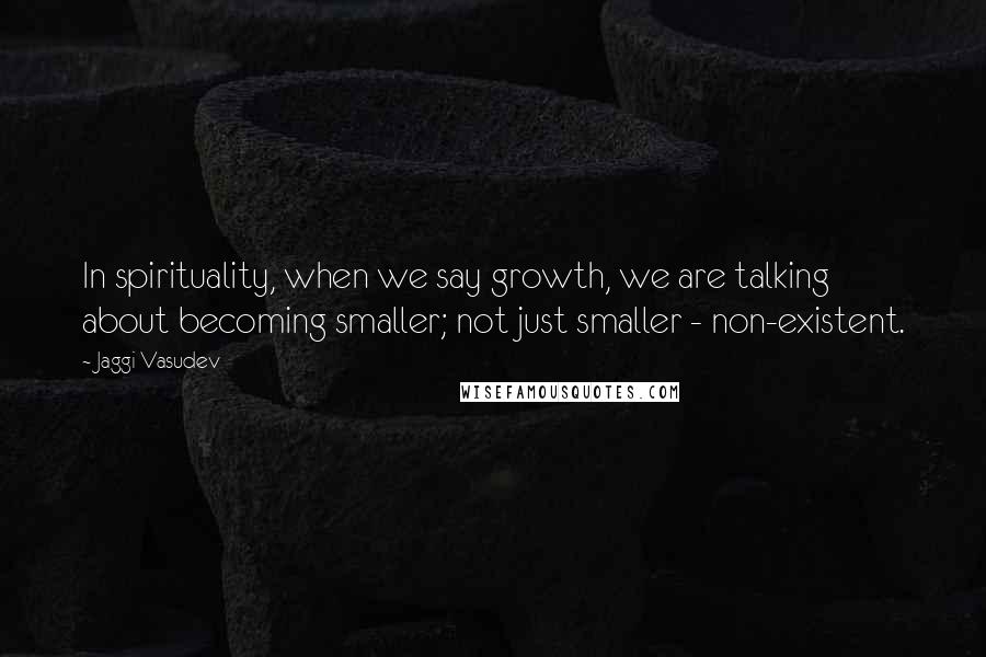 Jaggi Vasudev Quotes: In spirituality, when we say growth, we are talking about becoming smaller; not just smaller - non-existent.