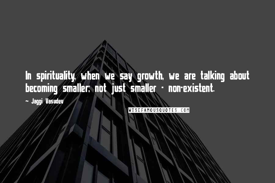 Jaggi Vasudev Quotes: In spirituality, when we say growth, we are talking about becoming smaller; not just smaller - non-existent.