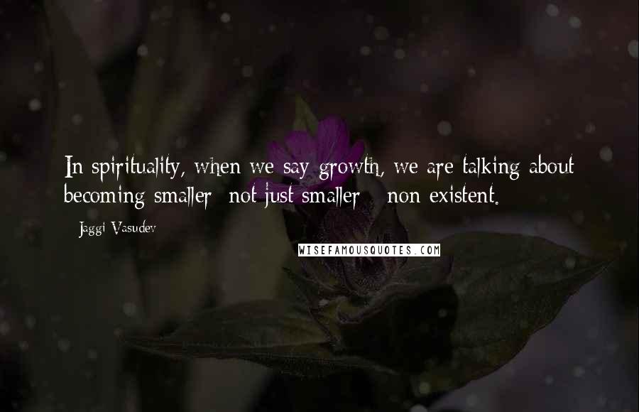 Jaggi Vasudev Quotes: In spirituality, when we say growth, we are talking about becoming smaller; not just smaller - non-existent.