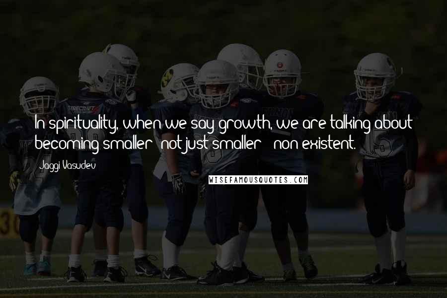 Jaggi Vasudev Quotes: In spirituality, when we say growth, we are talking about becoming smaller; not just smaller - non-existent.