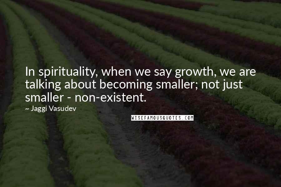 Jaggi Vasudev Quotes: In spirituality, when we say growth, we are talking about becoming smaller; not just smaller - non-existent.