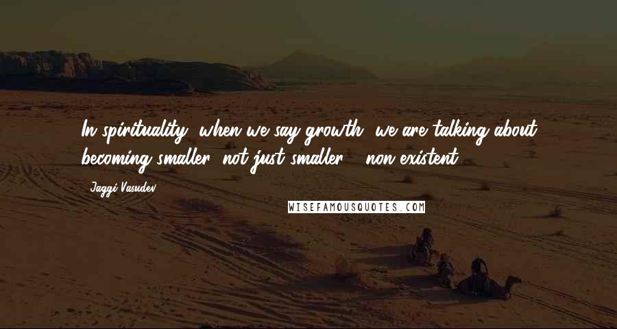 Jaggi Vasudev Quotes: In spirituality, when we say growth, we are talking about becoming smaller; not just smaller - non-existent.