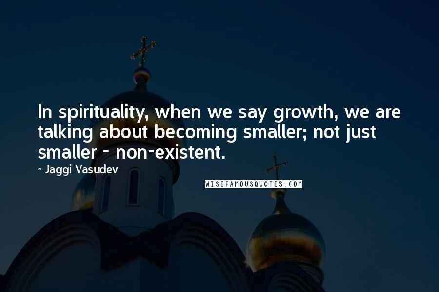 Jaggi Vasudev Quotes: In spirituality, when we say growth, we are talking about becoming smaller; not just smaller - non-existent.