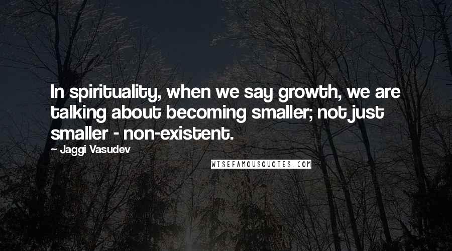 Jaggi Vasudev Quotes: In spirituality, when we say growth, we are talking about becoming smaller; not just smaller - non-existent.