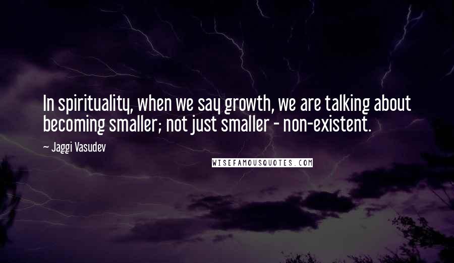 Jaggi Vasudev Quotes: In spirituality, when we say growth, we are talking about becoming smaller; not just smaller - non-existent.