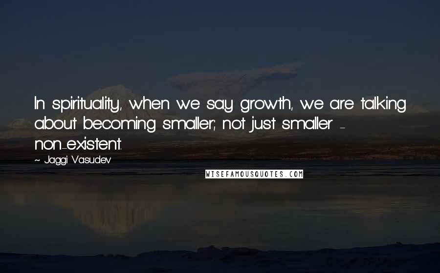 Jaggi Vasudev Quotes: In spirituality, when we say growth, we are talking about becoming smaller; not just smaller - non-existent.