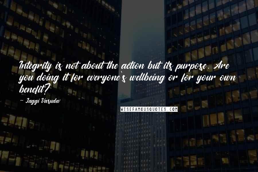 Jaggi Vasudev Quotes: Integrity is not about the action but its purpose. Are you doing it for everyone's wellbeing or for your own benefit?