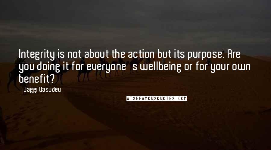 Jaggi Vasudev Quotes: Integrity is not about the action but its purpose. Are you doing it for everyone's wellbeing or for your own benefit?