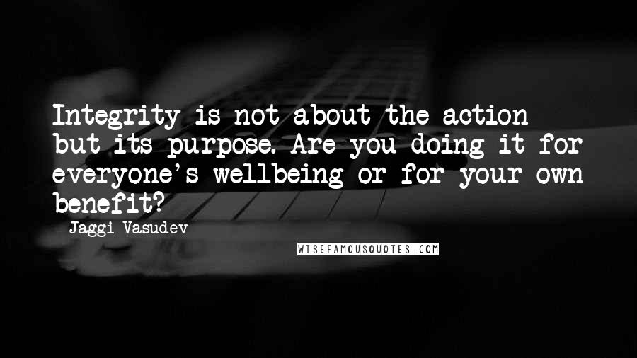 Jaggi Vasudev Quotes: Integrity is not about the action but its purpose. Are you doing it for everyone's wellbeing or for your own benefit?