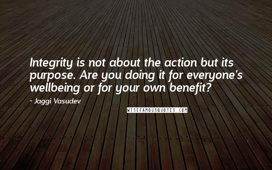 Jaggi Vasudev Quotes: Integrity is not about the action but its purpose. Are you doing it for everyone's wellbeing or for your own benefit?