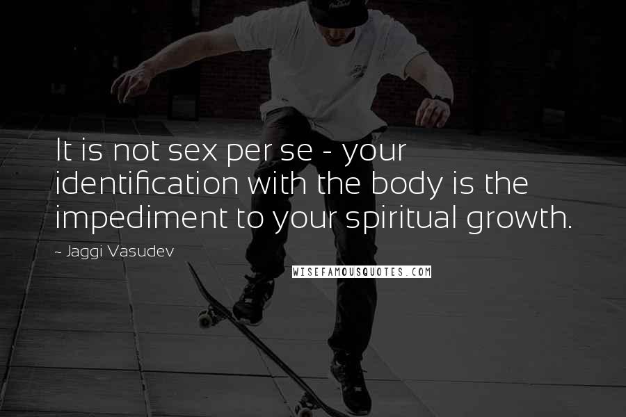 Jaggi Vasudev Quotes: It is not sex per se - your identification with the body is the impediment to your spiritual growth.