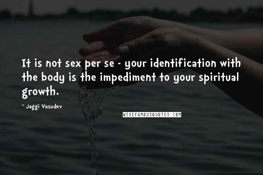 Jaggi Vasudev Quotes: It is not sex per se - your identification with the body is the impediment to your spiritual growth.