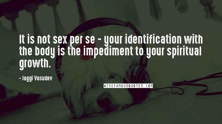 Jaggi Vasudev Quotes: It is not sex per se - your identification with the body is the impediment to your spiritual growth.