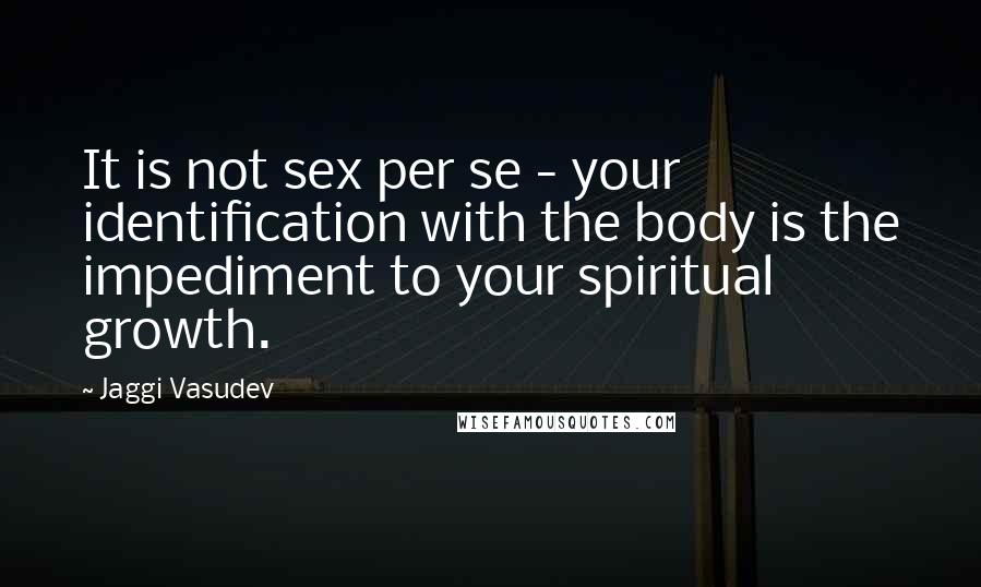 Jaggi Vasudev Quotes: It is not sex per se - your identification with the body is the impediment to your spiritual growth.