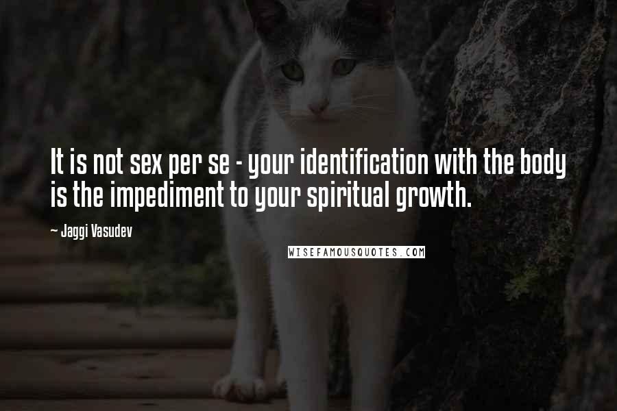 Jaggi Vasudev Quotes: It is not sex per se - your identification with the body is the impediment to your spiritual growth.