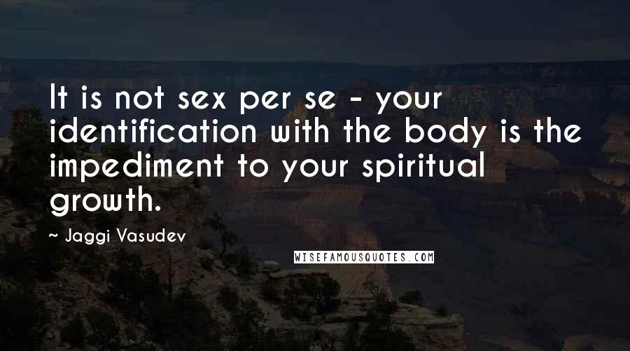 Jaggi Vasudev Quotes: It is not sex per se - your identification with the body is the impediment to your spiritual growth.