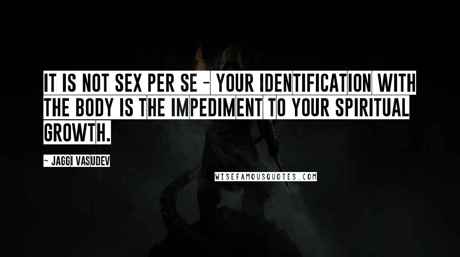 Jaggi Vasudev Quotes: It is not sex per se - your identification with the body is the impediment to your spiritual growth.