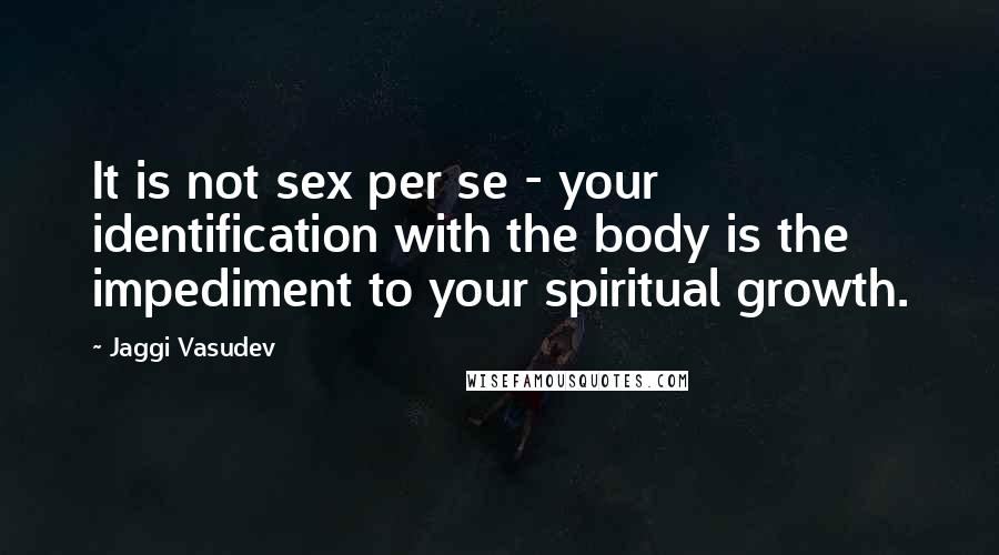 Jaggi Vasudev Quotes: It is not sex per se - your identification with the body is the impediment to your spiritual growth.