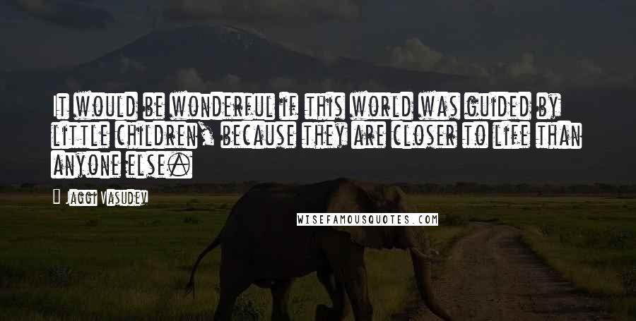 Jaggi Vasudev Quotes: It would be wonderful if this world was guided by little children, because they are closer to life than anyone else.