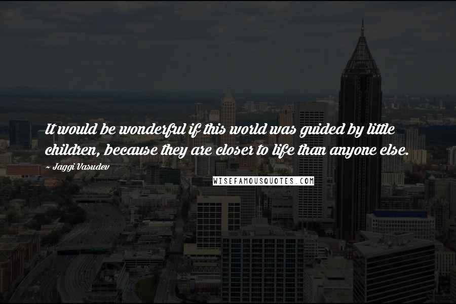 Jaggi Vasudev Quotes: It would be wonderful if this world was guided by little children, because they are closer to life than anyone else.