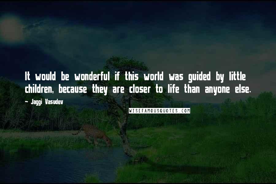 Jaggi Vasudev Quotes: It would be wonderful if this world was guided by little children, because they are closer to life than anyone else.