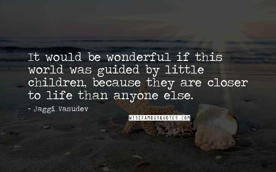 Jaggi Vasudev Quotes: It would be wonderful if this world was guided by little children, because they are closer to life than anyone else.