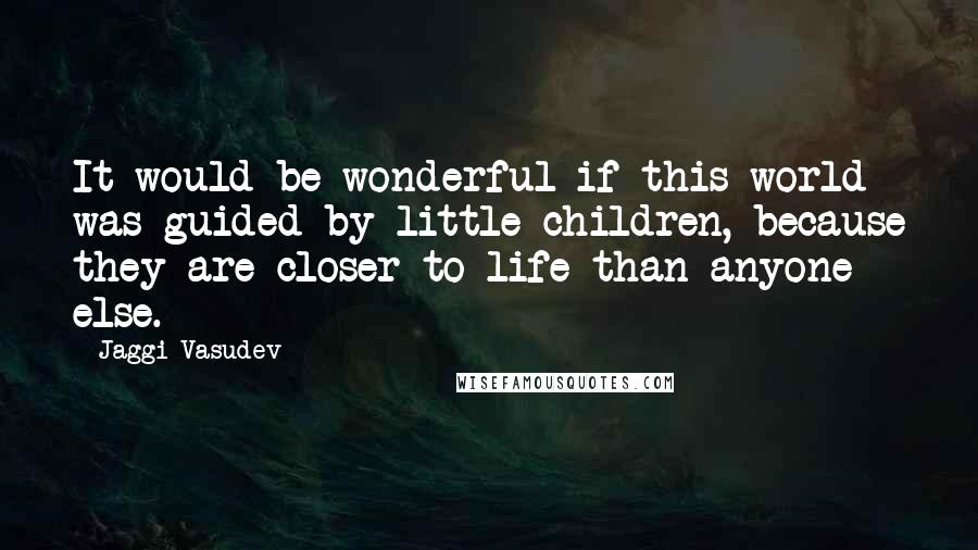 Jaggi Vasudev Quotes: It would be wonderful if this world was guided by little children, because they are closer to life than anyone else.