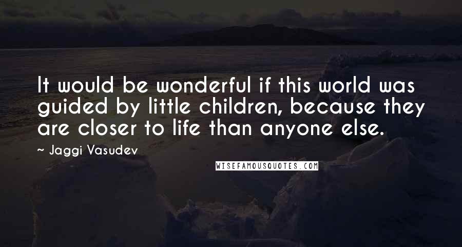 Jaggi Vasudev Quotes: It would be wonderful if this world was guided by little children, because they are closer to life than anyone else.