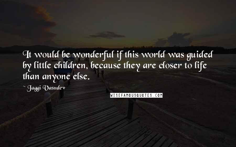 Jaggi Vasudev Quotes: It would be wonderful if this world was guided by little children, because they are closer to life than anyone else.