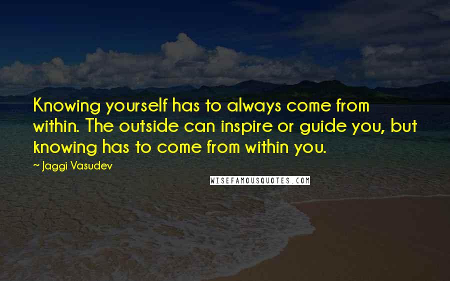 Jaggi Vasudev Quotes: Knowing yourself has to always come from within. The outside can inspire or guide you, but knowing has to come from within you.