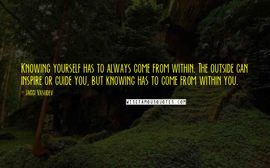 Jaggi Vasudev Quotes: Knowing yourself has to always come from within. The outside can inspire or guide you, but knowing has to come from within you.