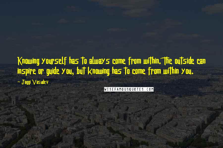 Jaggi Vasudev Quotes: Knowing yourself has to always come from within. The outside can inspire or guide you, but knowing has to come from within you.