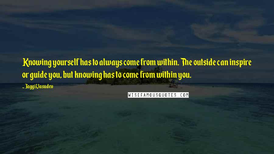 Jaggi Vasudev Quotes: Knowing yourself has to always come from within. The outside can inspire or guide you, but knowing has to come from within you.