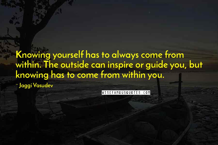Jaggi Vasudev Quotes: Knowing yourself has to always come from within. The outside can inspire or guide you, but knowing has to come from within you.
